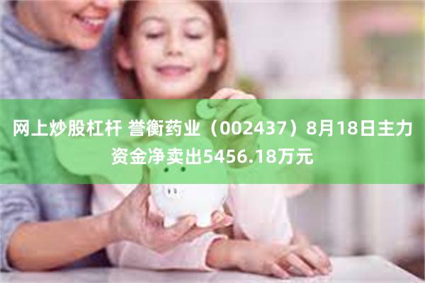 网上炒股杠杆 誉衡药业（002437）8月18日主力资金净卖出5456.18万元