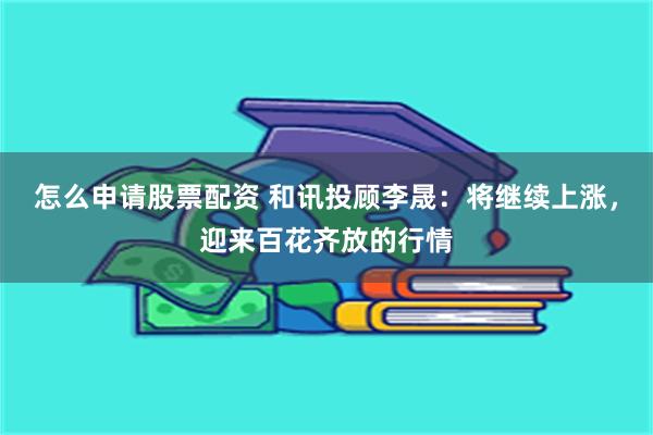 怎么申请股票配资 和讯投顾李晟：将继续上涨，迎来百花齐放的行情