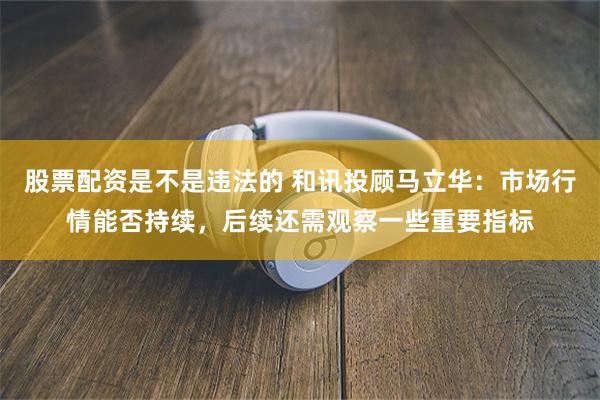 股票配资是不是违法的 和讯投顾马立华:市场行情能否持续,后续还需观察一些重要指标