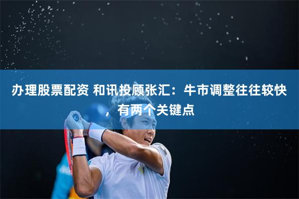办理股票配资 和讯投顾张汇：牛市调整往往较快，有两个关键点