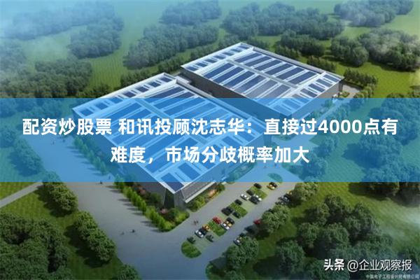 配资炒股票 和讯投顾沈志华：直接过4000点有难度，市场分歧概率加大