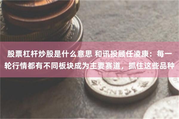 股票杠杆炒股是什么意思 和讯投顾任凌康:每一轮行情都有不同板块成为主要赛道,抓住这些品种