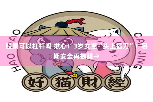 股票可以杠杆吗 揪心！3岁女童“头上插刀”！暑期安全再提醒→
