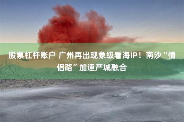 股票杠杆账户 广州再出现象级看海IP！南沙“情侣路”加速产城融合
