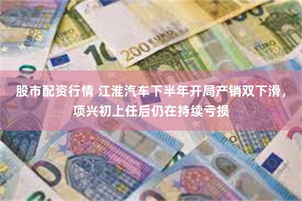 股市配资行情 江淮汽车下半年开局产销双下滑,项兴初上任后仍在持续亏损