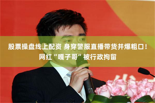 股票操盘线上配资 身穿警服直播带货并爆粗口!网红“嘎子哥”被行政拘留