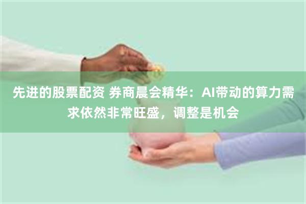 先进的股票配资 券商晨会精华：AI带动的算力需求依然非常旺盛，调整是机会