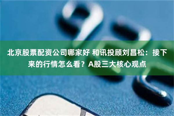 北京股票配资公司哪家好 和讯投顾刘昌松：接下来的行情怎么看？A股三大核心观点
