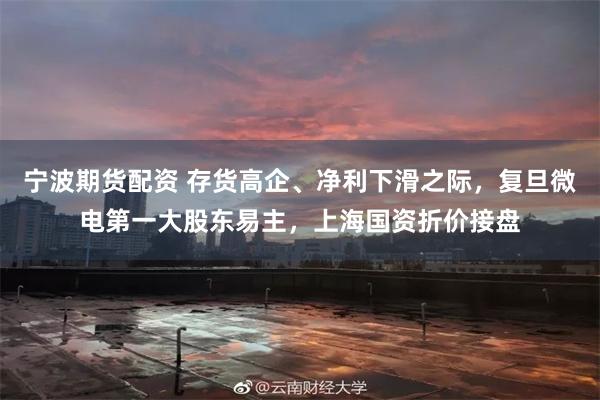 宁波期货配资 存货高企、净利下滑之际，复旦微电第一大股东易主，上海国资折价接盘