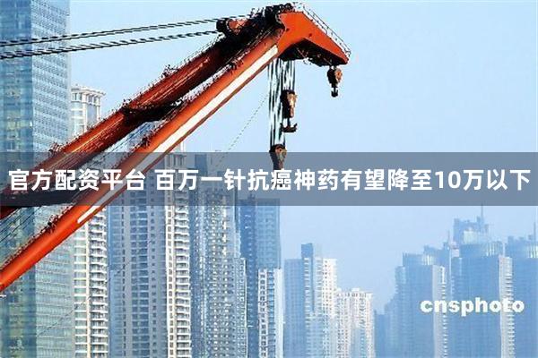 官方配资平台 百万一针抗癌神药有望降至10万以下
