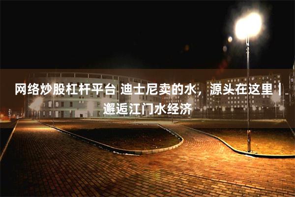 网络炒股杠杆平台 迪士尼卖的水，源头在这里｜邂逅江门水经济