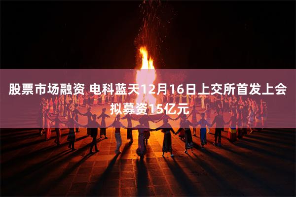 股票市场融资 电科蓝天12月16日上交所首发上会 拟募资15亿元
