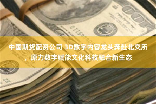 中国期货配资公司 3D数字内容龙头奔赴北交所，原力数字赋能文化科技融合新生态