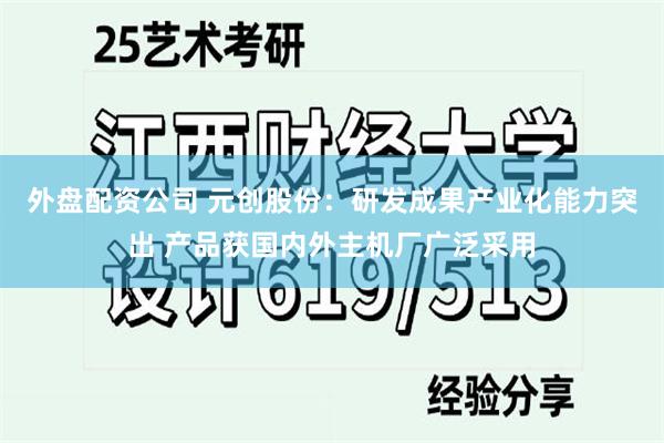外盘配资公司 元创股份：研发成果产业化能力突出 产品获国内外主机厂广泛采用