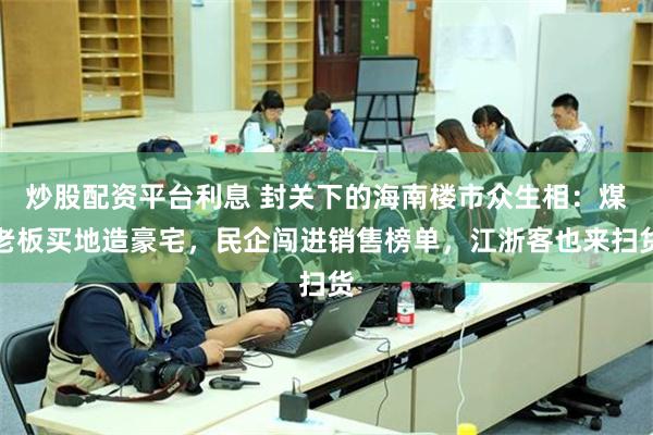 炒股配资平台利息 封关下的海南楼市众生相：煤老板买地造豪宅，民企闯进销售榜单，江浙客也来扫货