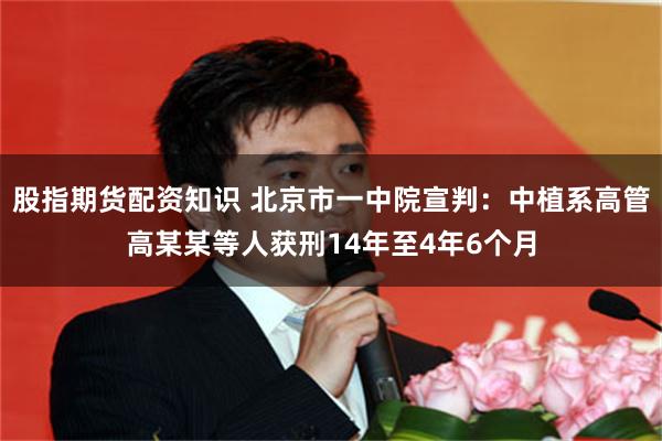 股指期货配资知识 北京市一中院宣判：中植系高管高某某等人获刑14年至4年6个月