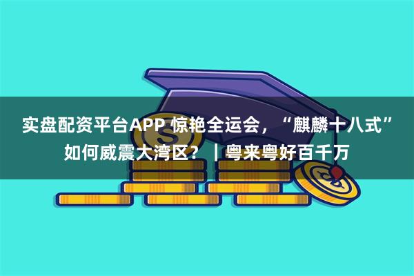 实盘配资平台APP 惊艳全运会，“麒麟十八式”如何威震大湾区？｜粤来粤好百千万
