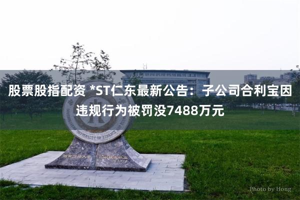 股票股指配资 *ST仁东最新公告：子公司合利宝因违规行为被罚没7488万元