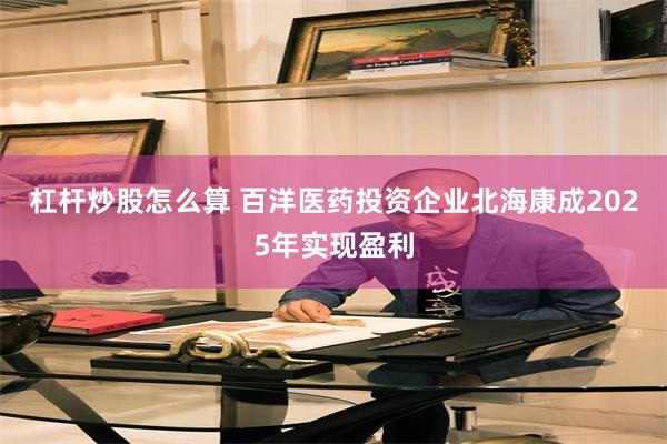 杠杆炒股怎么算 百洋医药投资企业北海康成2025年实现盈利