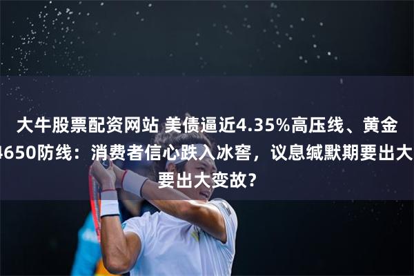 大牛股票配资网站 美债逼近4.35%高压线、黄金死守4650防线：消费者信心跌入冰窖，议息缄默期要出大变故？