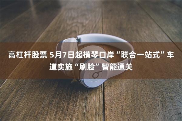 高杠杆股票 5月7日起横琴口岸“联合一站式”车道实施“刷脸”智能通关