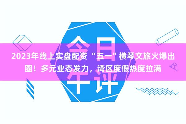 2023年线上实盘配资 “五一”横琴文旅火爆出圈！多元业态发力，湾区度假热度拉满