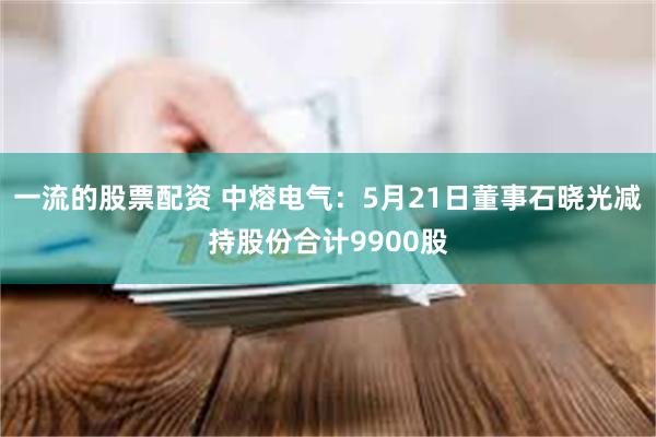 一流的股票配资 中熔电气：5月21日董事石晓光减持股份合计9900股