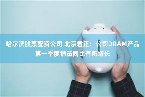 哈尔滨股票配资公司 北京君正：公司DRAM产品第一季度销量同比有所增长