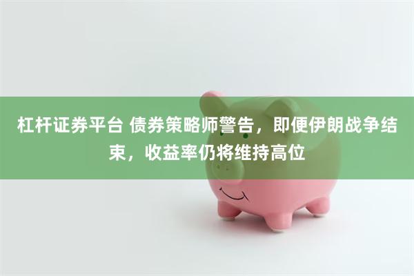 杠杆证券平台 债券策略师警告，即便伊朗战争结束，收益率仍将维持高位
