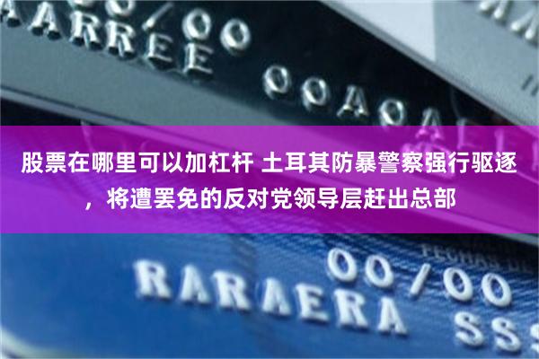股票在哪里可以加杠杆 土耳其防暴警察强行驱逐，将遭罢免的反对党领导层赶出总部