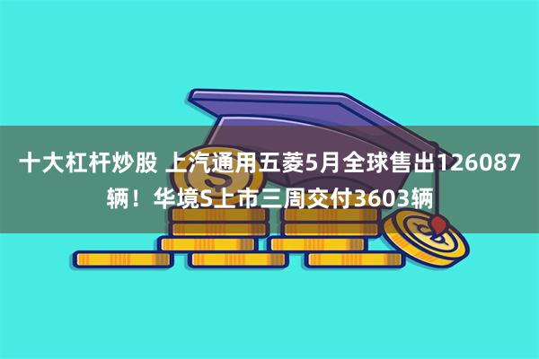 十大杠杆炒股 上汽通用五菱5月全球售出126087辆！华境S上市三周交付3603辆