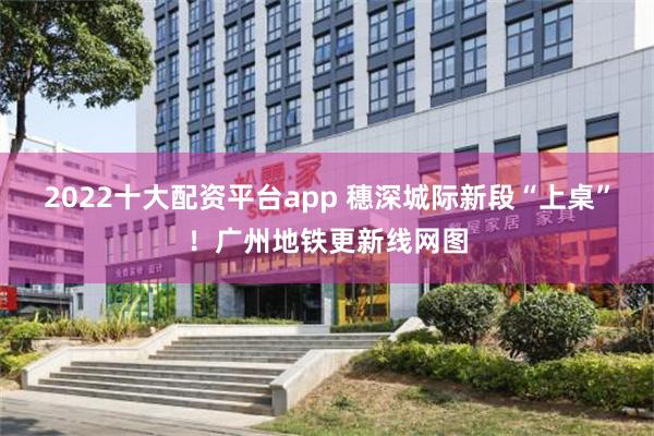 2022十大配资平台app 穗深城际新段“上桌”!广州地铁更新线网图