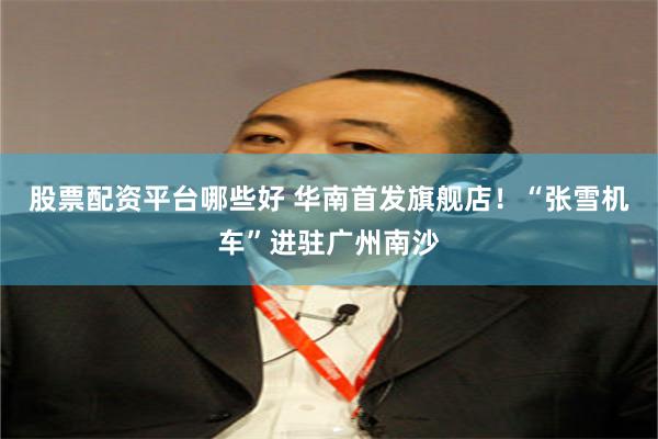 股票配资平台哪些好 华南首发旗舰店！“张雪机车”进驻广州南沙