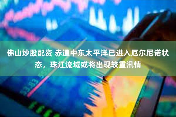 佛山炒股配资 赤道中东太平洋已进入厄尔尼诺状态,珠江流域或将出现较重汛情