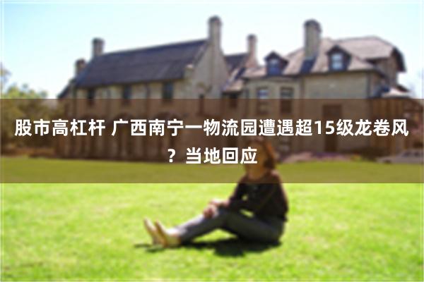 股市高杠杆 广西南宁一物流园遭遇超15级龙卷风?当地回应