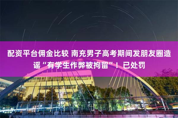 配资平台佣金比较 南充男子高考期间发朋友圈造谣“有学生作弊被拘留”！已处罚