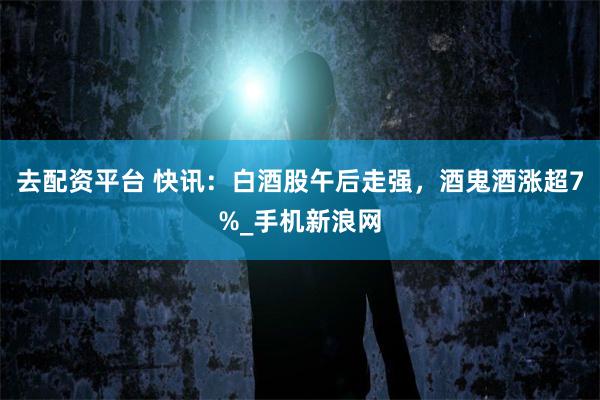 去配资平台 快讯：白酒股午后走强，酒鬼酒涨超7%_手机新浪网