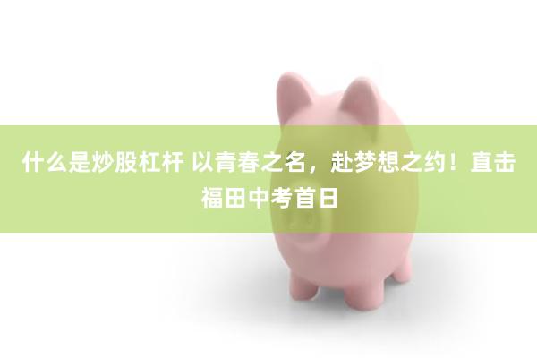 什么是炒股杠杆 以青春之名，赴梦想之约！直击福田中考首日