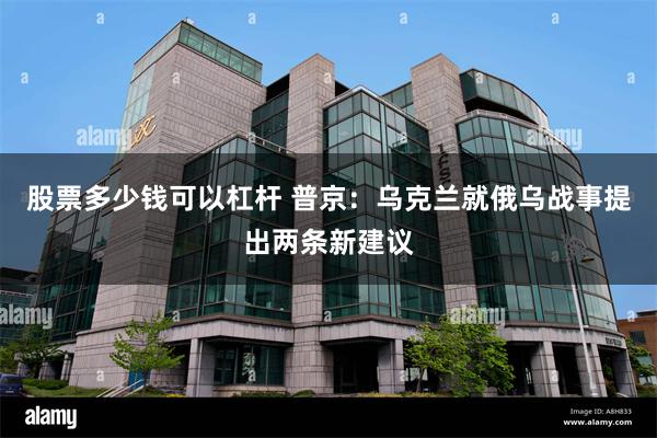 股票多少钱可以杠杆 普京：乌克兰就俄乌战事提出两条新建议