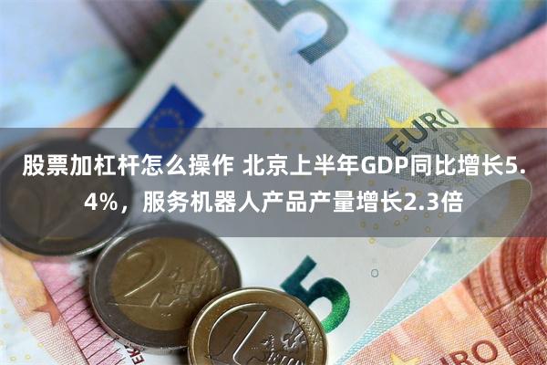 股票加杠杆怎么操作 北京上半年GDP同比增长5.4%,服务机器人产品产量增长2.3倍