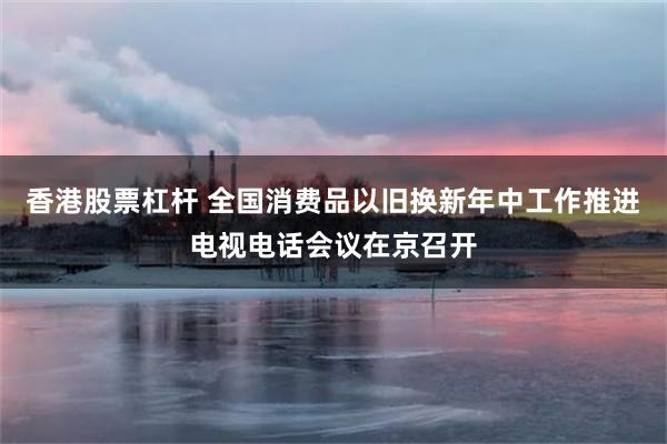 香港股票杠杆 全国消费品以旧换新年中工作推进电视电话会议在京召开