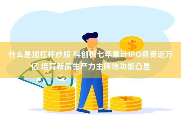 什么是加杠杆炒股 科创板七年累计IPO募资近万亿 培育新质生产力主阵地功能凸显