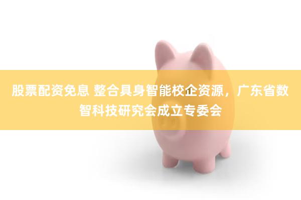 股票配资免息 整合具身智能校企资源，广东省数智科技研究会成立专委会