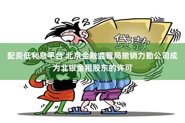 配资低利息平台 北京金融监管局撤销力勤公司成为北银金租股东的许可