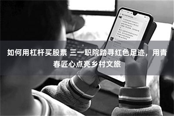 如何用杠杆买股票 三一职院踏寻红色足迹，用青春匠心点亮乡村文旅