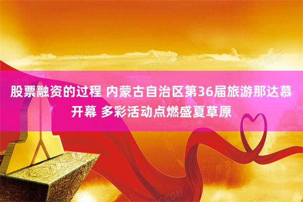 股票融资的过程 内蒙古自治区第36届旅游那达慕开幕 多彩活动点燃盛夏草原