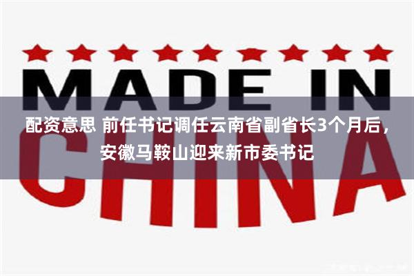 配资意思 前任书记调任云南省副省长3个月后，安徽马鞍山迎来新市委书记