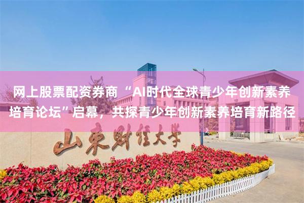 网上股票配资券商 “AI时代全球青少年创新素养培育论坛”启幕，共探青少年创新素养培育新路径