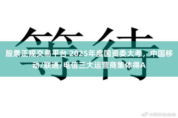 股票正规交易平台 2025年度国资委大考,中国移动/联通/电信三大运营商集体得A