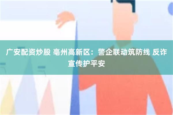 广安配资炒股 亳州高新区:警企联动筑防线 反诈宣传护平安